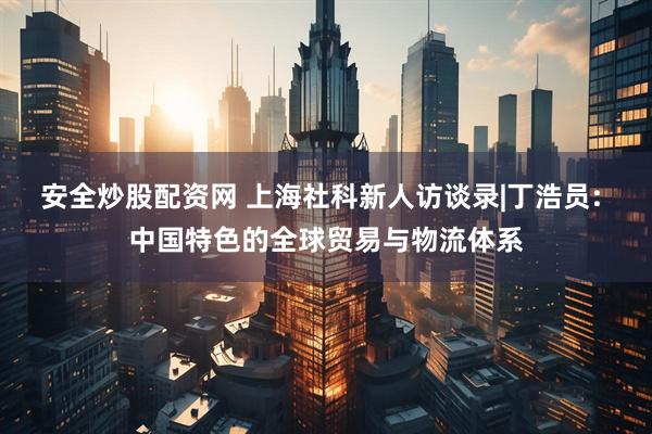 安全炒股配资网 上海社科新人访谈录|丁浩员: 中国特色的全球贸易与物流体系