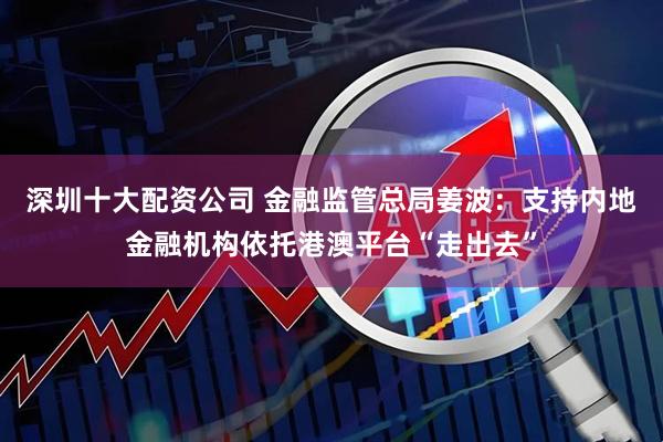 深圳十大配资公司 金融监管总局姜波：支持内地金融机构依托港澳平台“走出去”