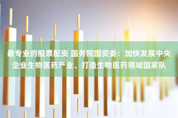 最专业的股票配资 国务院国资委：加快发展中央企业生物医药产业、打造生物医药领域国家队