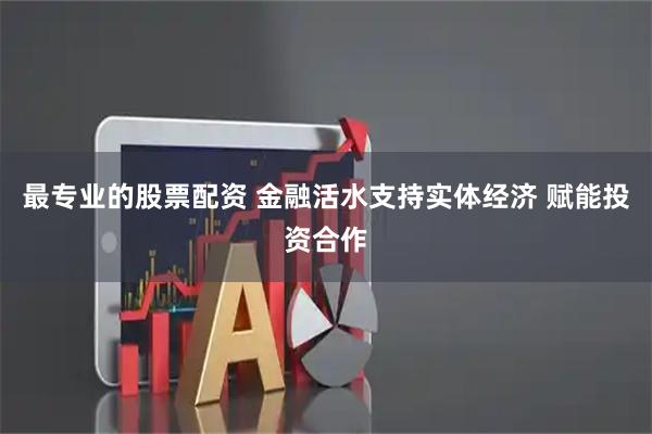 最专业的股票配资 金融活水支持实体经济 赋能投资合作