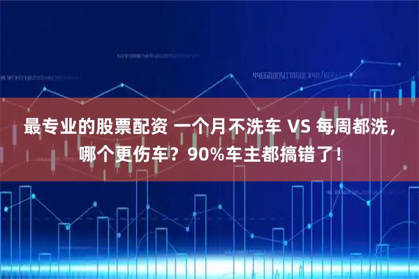 最专业的股票配资 一个月不洗车 VS 每周都洗，哪个更伤车？90%车主都搞错了！