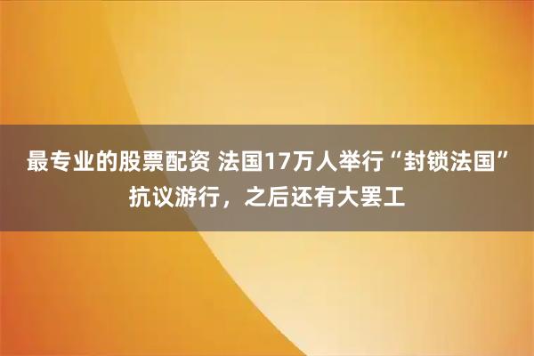 最专业的股票配资 法国17万人举行“封锁法国”抗议游行，之后还有大罢工