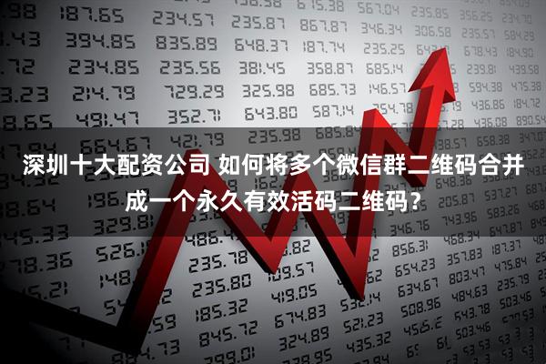 深圳十大配资公司 如何将多个微信群二维码合并成一个永久有效活码二维码？