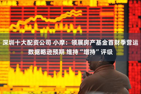 深圳十大配资公司 小摩：领展房产基金首财季营运数据略逊预期 维持“增持”评级