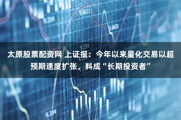太原股票配资网 上证报：今年以来量化交易以超预期速度扩张，料成“长期投资者”