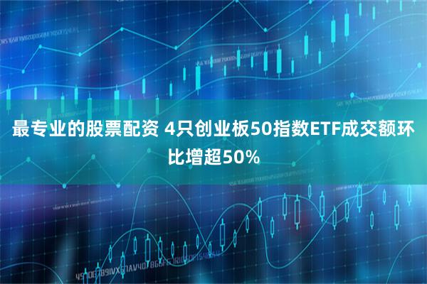 最专业的股票配资 4只创业板50指数ETF成交额环比增超50%