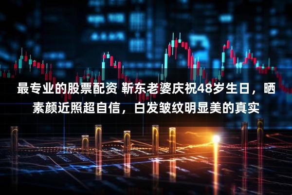 最专业的股票配资 靳东老婆庆祝48岁生日，晒素颜近照超自信，白发皱纹明显美的真实