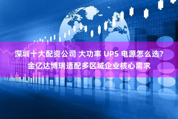 深圳十大配资公司 大功率 UPS 电源怎么选？金亿达博瑞适配多区域企业核心需求