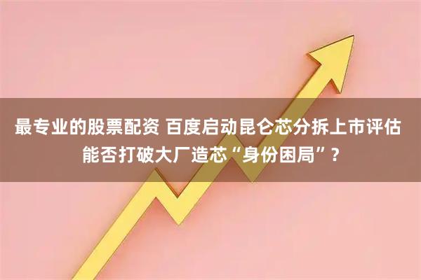 最专业的股票配资 百度启动昆仑芯分拆上市评估 能否打破大厂造芯“身份困局”？