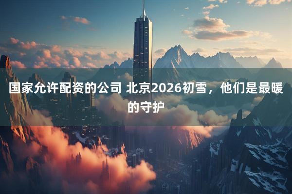 国家允许配资的公司 北京2026初雪，他们是最暖的守护
