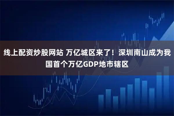 线上配资炒股网站 万亿城区来了！深圳南山成为我国首个万亿GDP地市辖区