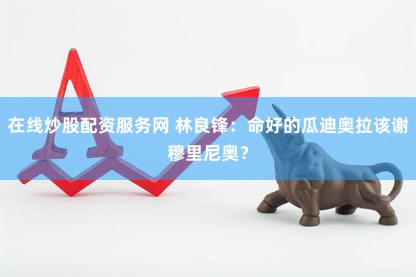 在线炒股配资服务网 林良锋：命好的瓜迪奥拉该谢穆里尼奥？