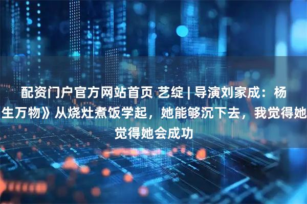 配资门户官方网站首页 艺绽 | 导演刘家成：杨幂演《生万物》从烧灶煮饭学起，她能够沉下去，我觉得她会成功