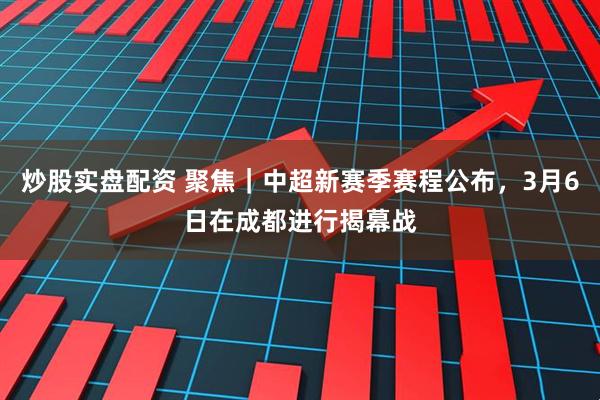 炒股实盘配资 聚焦｜中超新赛季赛程公布，3月6日在成都进行揭幕战