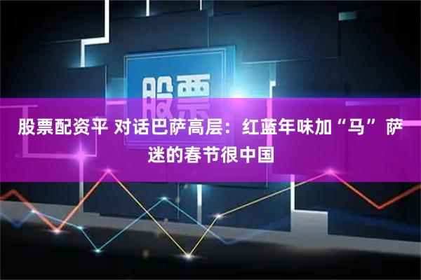 股票配资平 对话巴萨高层：红蓝年味加“马” 萨迷的春节很中国