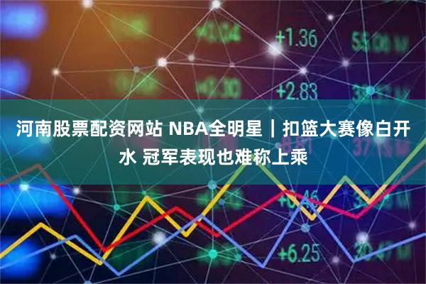 河南股票配资网站 NBA全明星｜扣篮大赛像白开水 冠军表现也难称上乘