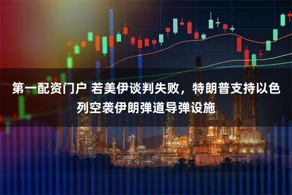 第一配资门户 若美伊谈判失败，特朗普支持以色列空袭伊朗弹道导弹设施