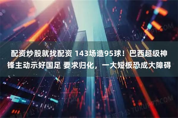 配资炒股就找配资 143场造95球！巴西超级神锋主动示好国足 要求归化，一大短板恐成大障碍