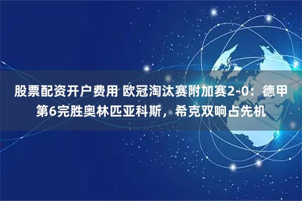 股票配资开户费用 欧冠淘汰赛附加赛2-0：德甲第6完胜奥林匹亚科斯，希克双响占先机