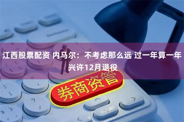 江西股票配资 内马尔：不考虑那么远 过一年算一年 兴许12月退役